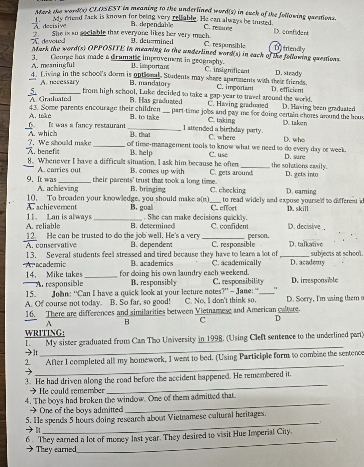 Mark the word(s) CLOSEST in meaning to the underlined word(s) in each of the following questions.
My friend Jack is known for being very reliable. He can always be trusted.
A. decisive
B. dependable C. remote D. confident
2. She is so sociable that everyone likes her very much.
A. devoted B. determined C. responsible D friendly
Mark the word(s) OPPOSITE in meaning to the underlined word(s) in each of the following questions.
3. George has made a dramatic improvement in geography.
A. meaningful B. important C. insignificant D. steady
4. Living in the school's dorm is optional. Students may share apartments with their friends.
A. necessary B. mandatory C. important D. efficient
5.
from high school, Luke decided to take a gap-year to travel around the world.
A. Graduated
B. Has graduated C. Having graduated D. Having been graduated
43. Some parents encourage their children _part-time jobs and pay me for doing certain chores around the hous
A. take B. to take C. taking D. taken
_6. It was a fancy restaurant _I attended a birthday party.
A. which B. that C. where D. who
7. We should make _of time-management tools to know what we need to do every day or week.
A. benefit B. help C. use D. sure
8. Whenever I have a difficult situation, I ask him because he often_ the solutions easily.
A. carries out B. comes up with C. gets around D. gets into
9. It was_ their parents' trust that took a long time.
A. achieving B. bringing C. checking D. earning
10. To broaden your knowledge, you should make a(n)_ to read widely and expose yourself to different id
A. achievement B. goal C. effort D. skill
11. Lan is always _. She can make decisions quickly.
A. reliable B. determined C. confident D. decisive 
12. He can be trusted to do the job well. He's a very _person.
A. conservative B. dependent C. responsible D. talkative
13. Several students feel stressed and tired because they have to learn a lot of_ subjects at school.
A.academic B. academics C. academically D. academy
14. Mike takes _for doing his own laundry each weekend.
A. responsible B. responsibly C. responsibility D. irresponsible
15. John: “Can I have a quick look at your lecture notes?” - Jane: “_ ”
A. Of course not today. B. So far, so good! C. No, I don't think so. D. Sorry, I'm using them n
16. There are differences and similarities between Vietnamese and American culture.
A
B
C
D
WRITING:
1. My sister graduated from Can Tho University in 1998. (Using Cleft sentence to the underlined part)
→It
_
_
2. After I completed all my homework, I went to bed. (Using Participle form to combine the sentence
3. He had driven along the road before the accident happened. He remembered it.
→He could remember
_
4. The boys had broken the window. One of them admitted that.
→ One of the boys admitted
_
_
5. He spends 5 hours doing research about Vietnamese cultural heritages.
It
6 . They earned a lot of money last year. They desired to visit Hue Imperial City.
_.
They earned
