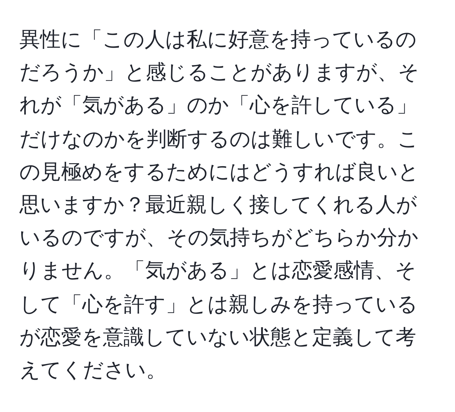 異性に「この人は私に好意を持っているのだろうか」と感じることがありますが、それが「気がある」のか「心を許している」だけなのかを判断するのは難しいです。この見極めをするためにはどうすれば良いと思いますか？最近親しく接してくれる人がいるのですが、その気持ちがどちらか分かりません。「気がある」とは恋愛感情、そして「心を許す」とは親しみを持っているが恋愛を意識していない状態と定義して考えてください。