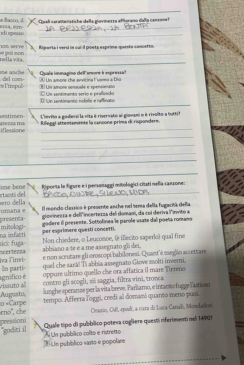 a Bacco, il Quali caratteristiche della giovinezza affiorano dalla canzone?
ezza, sim−_
ndi spesso _
hon serve Riporta i versi in cui il poeta esprime questo concetto.
se poi non _
_
nella vita.
one anche  Quale immagine dell'amore è espressa?
del com− A Un amore che avvicina l'uomo a Dio
re l'impul- B Un amore sensuale e spensierato
C. Un sentimento serio e profondo
D Un sentimento nobile e raffinato
sentimen- L'invito a godersi la vita è riservato ai giovani o è rivolto a tutti?
atezza ma Rileggi attentamente la canzone prima di rispondere.
iflessione
_
_
_
_
_
_
ime bene Riporta le figure e i personaggi mitologici citati nella canzone:
rtanti del
_
ero della
omana e Il mondo classico è presente anche nel tema della fugacità della
presenta- giovinezza e dell’incertezza del domani, da cui deriva l’invito a
mitologi- godere il presente. Sottolinea le parole usate dal poeta romano
na infatti per esprimere questi concetti.
sici: fuga- Non chiedere, o Leuconoe, (è illecito saperlo) qual fine
ncertezza abbiano a te e a me assegnato gli dei,
iva l’invi- e non scrutare gli oroscopi babilonesi. Quant’è meglio accettare
In parti- quel che sarà! Ti abbia assegnato Giove molti inverni,
agnifico è oppure ultimo quello che ora affatica il mare Tirreno
vissuto al contro gli scogli, sii saggia, filtra vini, tronca
Augusto, lunghe speranze per la vita breve. Parliamo, e intanto fugge l’astioso
to «Carpe tempo. Afferra l’oggi, credi al domani quanto meno puoi.
rno", che
Orazio, Odi, epodi, a cura di Luca Canali, Mondadori
pressioni
“goditi il A Quale tipo di pubblico poteva cogliere questi riferimenti nel 1490?
A Un pubblico colto e ristretto
B Un pubblico vasto e popolare