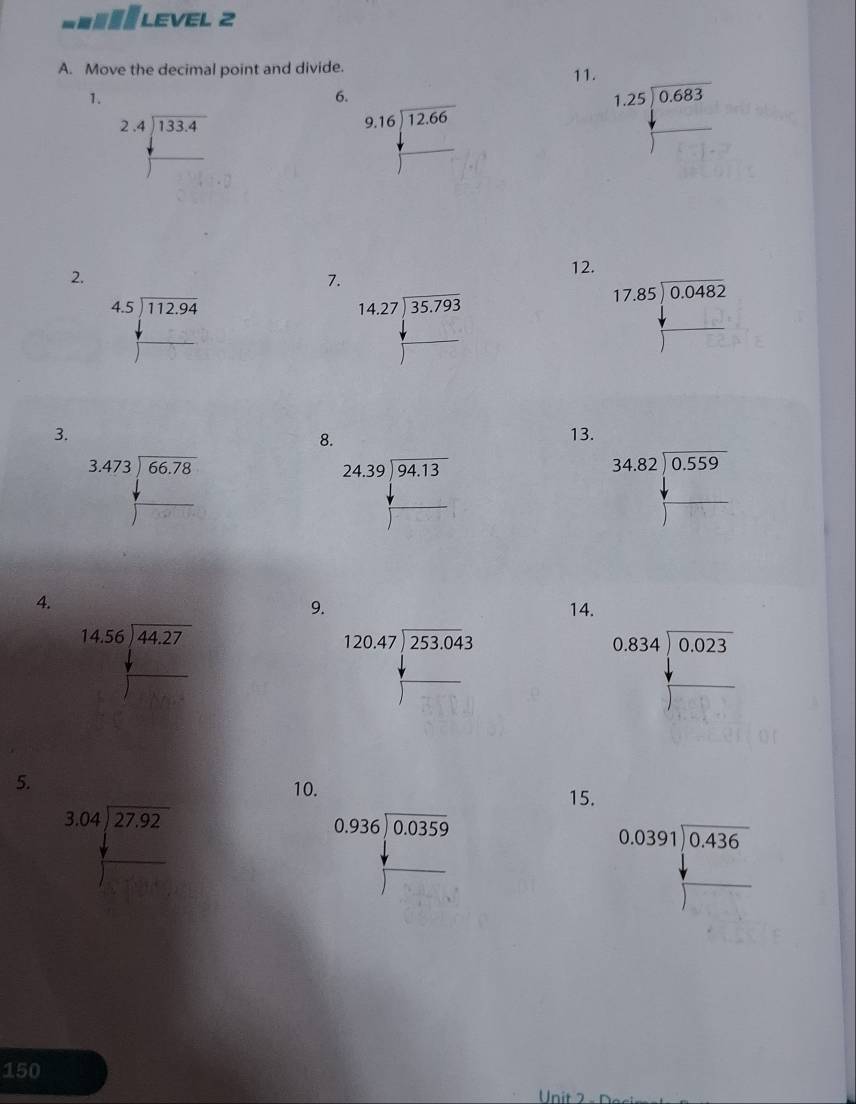 a LEVEL 2
A. Move the decimal point and divide.
11.
1.
6.
beginarrayr 2.4encloselongdiv 133.4 encloselongdiv endarray
beginarrayr 9,16encloselongdiv 12.66 □ endarray
beginarrayr 1.25encloselongdiv 0.683 □ endarray
2.
12.
7.
beginarrayr 4.5encloselongdiv 112.94 +□ endarray
beginarrayr 14.27encloselongdiv 35.793 +□  hline endarray
beginarrayr 17.85encloselongdiv 0.0482endarray
f(x)
□ F
3. 13.
8.
beginarrayr 3.473encloselongdiv 66.78 □
beginarrayr 24.39encloselongdiv 94.13 + hline □ endarray
beginarrayr 34.82encloselongdiv 0.559 + hline endarray
4.
9. 14.
beginarrayr 14.56encloselongdiv 44.27 +□ endarray
beginarrayr 0.834encloselongdiv 0.023 +□ endarray
5.
10. 15.
beginarrayr 3.04encloselongdiv 27.92 □ endarray
beginarrayr 0.936encloselongdiv 0.0359 +□  hline endarray
beginarrayr 0.0391encloselongdiv 0.436endarray
150
Unit