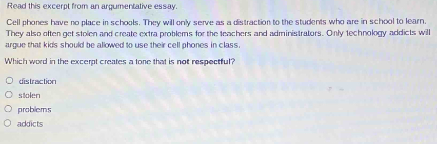 Read this excerpt from an argumentative essay.
Cell phones have no place in schools. They will only serve as a distraction to the students who are in school to learn.
They also often get stolen and create extra problems for the teachers and administrators. Only technology addicts will
argue that kids should be allowed to use their cell phones in class.
Which word in the excerpt creates a tone that is not respectful?
distraction
stolen
problems
addicts