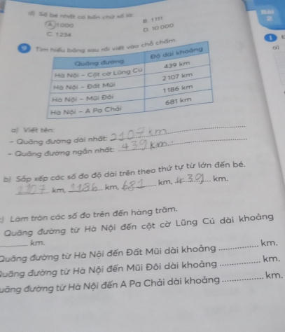 dì Số bé nhật có bến chứ số là: 2
B. ' '''
fAito00
D. 10 000
C. 1234a)
1
a) Việt tên:
- Quảng đường dài nhất:_
_
- Quãng đường ngắn nhất:
b) Sáp xếp các số đo độ dài trên theo thứ tự từ lớn đến bé.
_ km, _ km, _ km,
km.
Làm tròn các số đo trên đến hàng trăm.
Quāng đường từ Hà Nội đến cột cờ Lũng Cú dài khoảng
km.
_Quāng đường từ Hà Nội đến Đất Mũi dài khoảng _ km.
đưỡng đường từ Hà Nội đến Mũi Đôi dài khoảng _ km.
đưãng đường từ Hà Nội đến A Pa Chải dài khoảng _km.