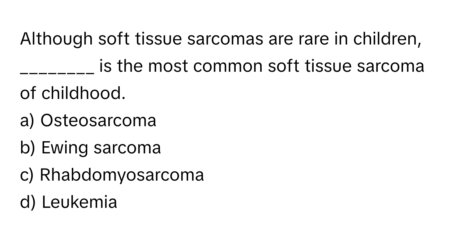 Although soft tissue sarcomas are rare in children, ________ is the most common soft tissue sarcoma of childhood.

a) Osteosarcoma 
b) Ewing sarcoma 
c) Rhabdomyosarcoma 
d) Leukemia