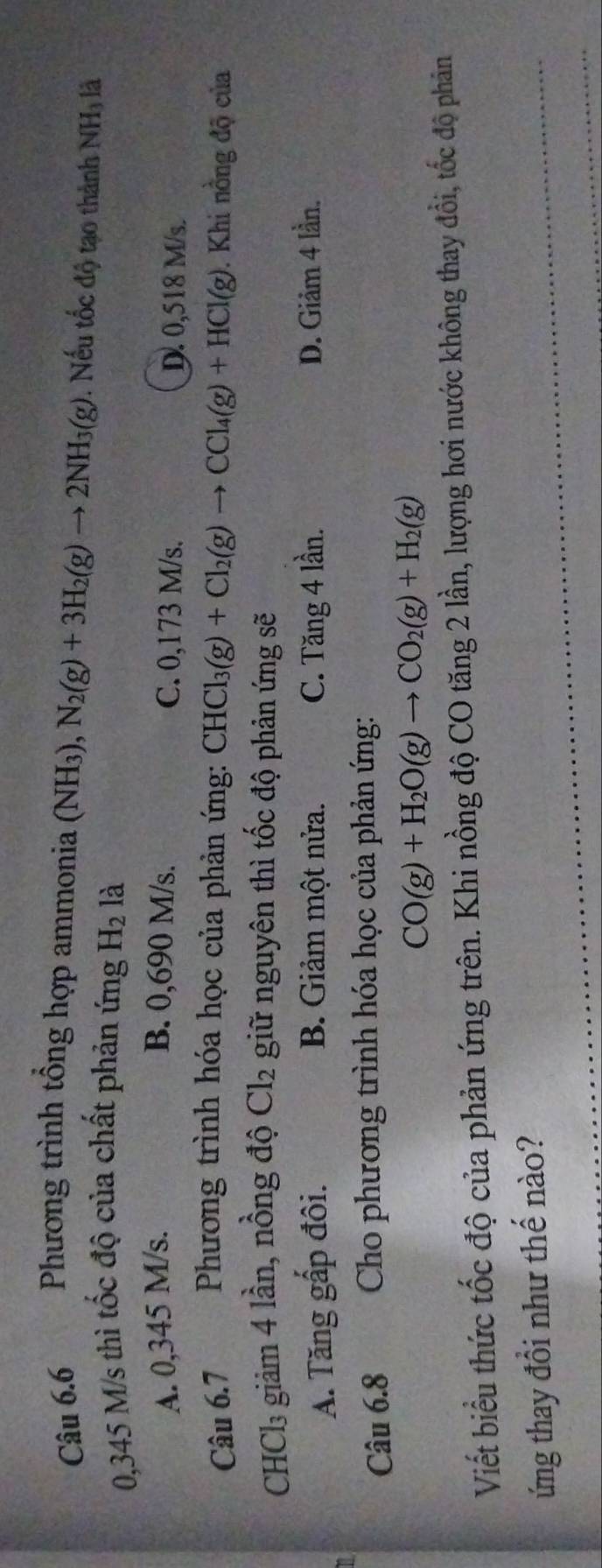 Phương trình tổng hợp ammonia (NH_3), N_2(g)+3H_2(g)to 2NH_3(g). Nếu tốc độ tạo thành NH là
0,345 M/s thì tốc độ của chất phản ứng H_2 là
A. 0,345 M/s. B. 0,690 M/s. C. 0,173 M/s. D. 0,518 M/s.
Câu 6.7 Phương trình hóa học của phản ứng: CHCl_3(g)+Cl_2(g)to CCl_4(g)+HCl(g). Khi nồng độ của
CHCl₃ giảm 4 lần, nồng độ Cl_2 giữ nguyên thì tốc độ phản ứng sẽ
A. Tăng gấp đôi. B. Giảm một nửa. C. Tăng 4 lần. D. Giảm 4 lần.
16
Câu 6.8 Cho phương trình hóa học của phản ứng:
CO(g)+H_2O(g)to CO_2(g)+H_2(g)
Viết biểu thức tốc độ của phản ứng trên. Khi nồng độ CO tăng 2 lần, lượng hơi nước không thay đổi, tốc độ phân
ứng thay đổi như thế nào?