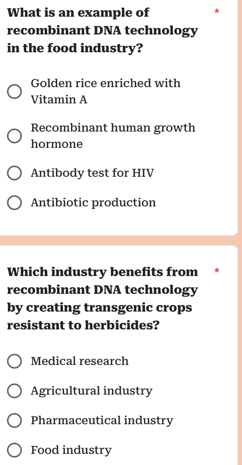 What is an example of
*
recombinant DNA technology
in the food industry?
Golden rice enriched with
Vitamin A
Recombinant human growth
hormone
Antibody test for HIV
Antibiotic production
Which industry benefits from €£ *
recombinant DNA technology
by creating transgenic crops
resistant to herbicides?
Medical research
Agricultural industry
Pharmaceutical industry
Food industry