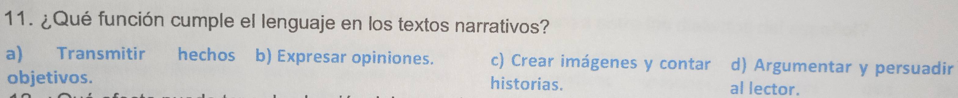 ¿Qué función cumple el lenguaje en los textos narrativos?
a) Transmitir hechos b) Expresar opiniones. c) Crear imágenes y contar d) Argumentar y persuadir
objetivos. al lector.
historias.