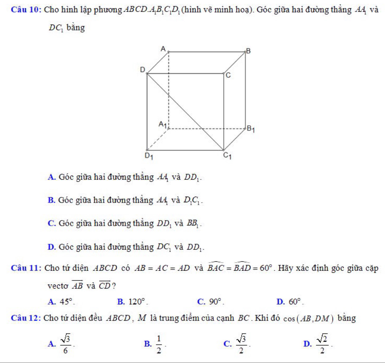 Cho hình lập phương ABCD O.A_1B_1C_1D_1 (hình vẽ minh hoạ). Góc giữa hai đường thẳng 44 và
DC_1 bằng
A. Góc giữa hai đường thẳng 44 và DD_1.
B. Góc giữa hai đường thẳng AA_1 và D_1C_1.
C. Góc giữa hai đường thẳng DD_1 và BB_1.
D. Góc giữa hai đường thẳng DC_1 và DD_1.
Câu 11: Cho tứ diện ABCD có AB=AC=AD và widehat BAC=widehat BAD=60°. Hãy xác định góc giữa cặp
vecto overline AB và vector CD ?
A. 45°. B. 120°. C. 90°. D. 60°.
Câu 12: Cho tứ diện đều ABCD , M là trung điểm của cạnh BC . Khi đó cos (AB,DM) bằng
A.  sqrt(3)/6 .  1/2 ·  sqrt(3)/2 . D.  sqrt(2)/2 .
B.
C.