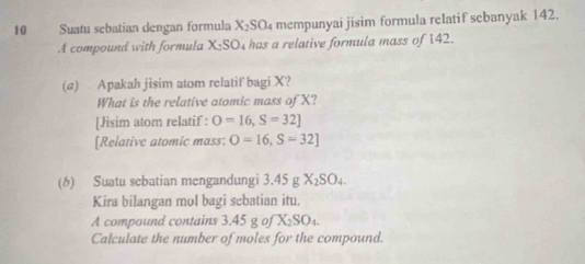 Suatu sebatian dengan formula X_2SO_4 mempunyai jisim formula relatif sebanyak 142. 
A compound with formula X_2SO_4 has a relative formula mass of 142. 
(a) Apakah jisim atom relatif bagi X? 
What is the relative atomic mass of X? 
[Jisim atom relatif : O=16, S=32]
[Relative atomic mass: O=16, S=32]
(6) Suatu sebatian mengandungi 3.45 g X_2SO_4. 
Kira bilangan mol bagi sebatian itu. 
A compound contains 3.45 g of X₂SO₄. 
Calculate the number of moles for the compound.