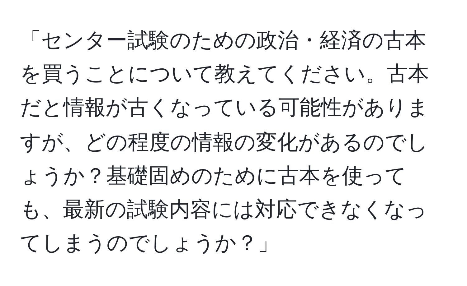 「センター試験のための政治・経済の古本を買うことについて教えてください。古本だと情報が古くなっている可能性がありますが、どの程度の情報の変化があるのでしょうか？基礎固めのために古本を使っても、最新の試験内容には対応できなくなってしまうのでしょうか？」