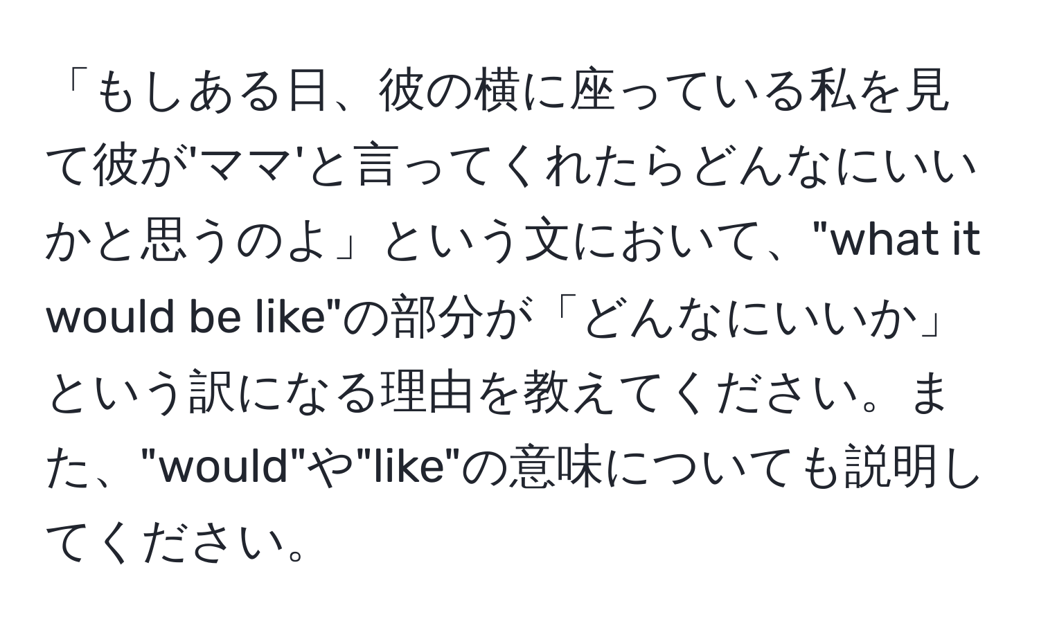 「もしある日、彼の横に座っている私を見て彼が'ママ'と言ってくれたらどんなにいいかと思うのよ」という文において、"what it would be like"の部分が「どんなにいいか」という訳になる理由を教えてください。また、"would"や"like"の意味についても説明してください。