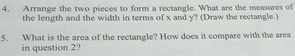 Arrange the two pieces to form a rectangle. What are the measures of 
the length and the width in terms of x and y? (Draw the rectangle.) 
5. What is the area of the rectangle? How does it compare with the area 
in question 2?