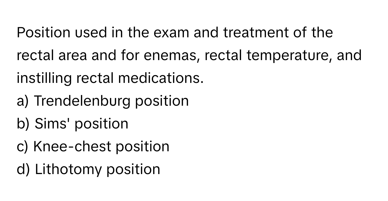 Position used in the exam and treatment of the rectal area and for enemas, rectal temperature, and instilling rectal medications. 

a) Trendelenburg position 
b) Sims' position 
c) Knee-chest position 
d) Lithotomy position