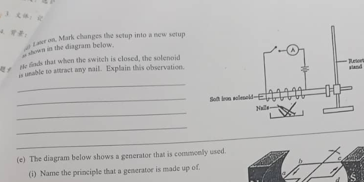 3： 
4. ： 
Laler on. Mark changes the setup into a new setup 
shown in the diagram below. 
He finds that when the switch is closed, the solenoid 
stand 
is unable to attract any nail. Explain this observation.Retort 
_ 
_ 
_ 
_ 
_ 
(e) The diagram below shows a generator that is commonly used. 
(i) Name the principle that a generator is made up of. 
d