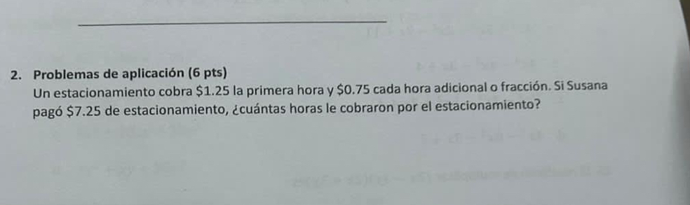 Problemas de aplicación (6 pts) 
Un estacionamiento cobra $1.25 la primera hora y $0.75 cada hora adicional o fracción. Si Susana 
pagó $7.25 de estacionamiento, ¿cuántas horas le cobraron por el estacionamiento?