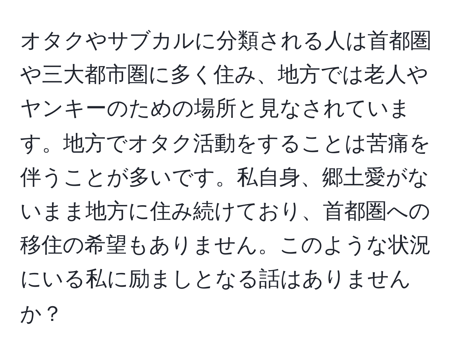 オタクやサブカルに分類される人は首都圏や三大都市圏に多く住み、地方では老人やヤンキーのための場所と見なされています。地方でオタク活動をすることは苦痛を伴うことが多いです。私自身、郷土愛がないまま地方に住み続けており、首都圏への移住の希望もありません。このような状況にいる私に励ましとなる話はありませんか？