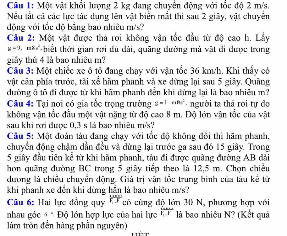 Một vật khổi lượng 2 kg đang chuyền động với tốc độ 2 m/s.
Nếu tất cả các lực tác dụng lên vật biến mất thì sau 2 giây, vật chuyền
động với tốc độ bằng bao nhiêu m/s?
Câu 2: Một vật được thả rơi không vận tốc đầu từ độ cao h. Lấy
g=9,m8s^2 + biết thời gian rơi đủ dài, quãng đường mà vật đi được trong
giây thứ 4 là bao nhiêu m?
Câu 3: Một chiếc xe ô tô đang chạy với vận tốc 36 km/h. Khi thấy có
vật cản phía trước, tài xể hãm phanh và xe dừng lại sau 5 giây. Quãng
đường ô tô đi được từ khi hãm phanh đến khi dừng lại là bao nhiêu m?
Câu 4: Tại nơi có gia tốc trọng trường g=1m0s^2 -  người ta thả rơi tự do
không vận tốc đầu một vật nặng từ độ cao 8 m. Độ lớn vận tốc của vật
sau khi rơi được 0,3 s là bao nhiêu m/s?
Câu 5: Một đoàn tàu đang chạy với tốc độ không đổi thì hãm phanh,
chuyền động chậm dần đều và dừng lại trước ga sau đó 15 giây. Trong
5 giây đầu tiên kể từ khi hãm phanh, tàu đi được quãng đường AB dài
hơn quãng đường BC trong 5 giây tiếp theo là 12,5 m. Chọn chiều
dương là chiều chuyển động. Giá trị vận tốc trung bình của tàu kể từ
khi phanh xe đền khi dừng hăn là bao nhiêu m/s?
Câu 6: Hai lực đồng quy frac rightarrow BnRF_1,F có cùng độ lớn 30 N, phương hợp với
nhau góc 6° *  Độ lớn hợp lực của hai lực frac rightarrow nnnF_1,F là bao nhiêu N? (Kết quả
làm tròn đến hàng phần nguyên)
Hốt