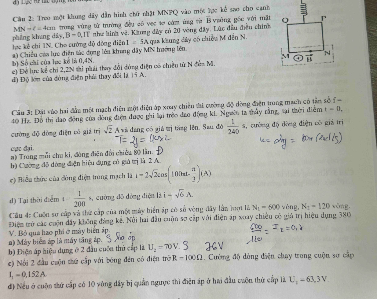 Lực từ tác đụng lc
Câu 2: Treo một khung dây dẫn hình chữ nhật MNPQ vào một lực kế sao cho cạnh
MN=l=4cm trong vùng từ trường đều có vec tơ cảm ứng từ vector B vuông góc với mặt
phẳng khung dây, B=0 ,1T như hình vẽ. Khung dây có 20 vòng dây. Lúc đầu điều chính
lực kế chỉ 1N. Cho cường độ dòng điện I=5A qua khung dây có chiều M đến N.
a) Chiều của lực điện tác dụng lên khung dây MN hướng lên.
b) Số chỉ của lực kế là 0,4N. 
c) Đề lực kế chỉ 2,2N thì phải thay đổi dòng điện có chiều từ N đến M. 
d) Độ lớn của dòng điện phải thay đồi là 15 A.
Câu 3: Đặt vào hai đầu một mạch điện một điện áp xoay chiều thì cường độ dòng điện trong mạch có tần số f=
40 Hz. Đồ thị dao động của dòng điện được ghi lại trêo dao động kí. Người ta thấy rằng, tại thời điểm t=0,
cường độ dòng điện có giá trị sqrt(2)A và đang có giá trị tăng lên. Sau đó  1/240 s 3, cường độ dòng điện có giá trị
cực đại.
a) Trong mỗi chu kì, dòng điện đồi chiều 80 lần. 
b) Cường độ dòng điện hiệu dụng có giá trị là 2 A.
c) Biểu thức của dòng điện trong mạch là i=2sqrt(2)cos (100π t- π /3 )(A).
d) Tại thời điểm t= 1/200 s s, cường độ dòng diện là i=sqrt(6)A.
Câu 4: Cuộn sơ cấp và thứ cấp của một máy biển áp có số vòng dây lần lượt là N_1=600 vòng, N_2=120 vòng.
Điện trở các cuộn dây không đáng kể. Nổi hai đầu cuộn sơ cấp với điện áp xoay chiều có giá trị hiệu dụng 380
V. Bỏ qua hao phí ở máy biển áp.
a) Máy biến áp là máy tăng áp.
b) Điện áp hiệu dụng ở 2 đầu cuộn thứ cấp là U_2=70V
c) Nối 2 đầu cuộn thứ cấp với bóng đèn có điện trở R=100Omega.  Cường độ dòng điện chạy trong cuộn sơ cấp
I_1=0,152A.
d) Nếu ở cuộn thứ cấp có 10 vòng dây bị quấn ngược thì điện áp ở hai đầu cuộn thứ cấp là U_2=63,3V.