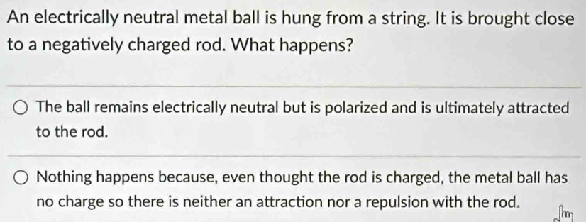 An electrically neutral metal ball is hung from a string. It is brought close
to a negatively charged rod. What happens?
The ball remains electrically neutral but is polarized and is ultimately attracted
to the rod.
Nothing happens because, even thought the rod is charged, the metal ball has
no charge so there is neither an attraction nor a repulsion with the rod.