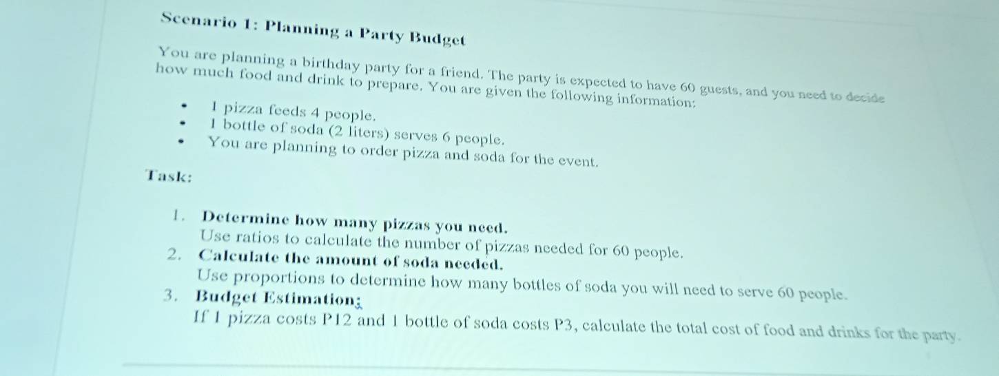 Scenario 1: Planning a Party Budget 
You are planning a birthday party for a friend. The party is expected to have 60 guests, and you need to decide 
how much food and drink to prepare. You are given the following information: 
1 pizza feeds 4 people. 
1 bottle of soda (2 liters) serves 6 people. 
You are planning to order pizza and soda for the event. 
Task: 
1. Determine how many pizzas you need. 
Use ratios to calculate the number of pizzas needed for 60 people. 
2. Calculate the amount of soda needed. 
Use proportions to determine how many bottles of soda you will need to serve 60 people. 
3. Budget Estimationg 
If 1 pizza costs P12 and 1 bottle of soda costs P3, calculate the total cost of food and drinks for the party.