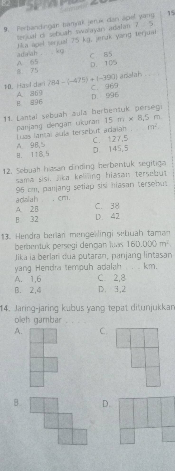 Some
15
9. Perbandingan banyak jeruk dan ape
terjual di sebuah swalayan adalah 7:5
Jika apel terjual 75 kg, jeruk yang terjual
adalah . . . kg.
A 65 C 85
B. 75 D. 105
10. Hasil dari 784-(-475)+(-390) adalah . . . .
A. 869 C. 969
B. 896 D. 996
11. Lantai sebuah aula berbentuk persegi
panjang dengan ukuran 15m* 8,5m. 
Luas lantai aula tersebut adalah . m^2.
A. 98,5 C. 127,5
B. 118,5 D. 145,5
12. Sebuah hiasan dinding berbentuk segitiga
sama sisi. Jika keliling hiasan tersebut
96 cm, panjang setiap sisi hiasan tersebut
adalah . . . cm.
A. 28 C. 38
B. 32 D. 42
13. Hendra berlari mengelilingi sebuah taman
berbentuk persegi dengan luas 160.000m^2. 
Jika ia berlari dua putaran, panjang lintasan
yang Hendra tempuh adalah . . . km.
A. 1,6 C、 2,8
B. 2, 4 D. 3,2
14. Jaring-jaring kubus yang tepat ditunjukkan
oleh gambar . .
A.
C.
B.
D.