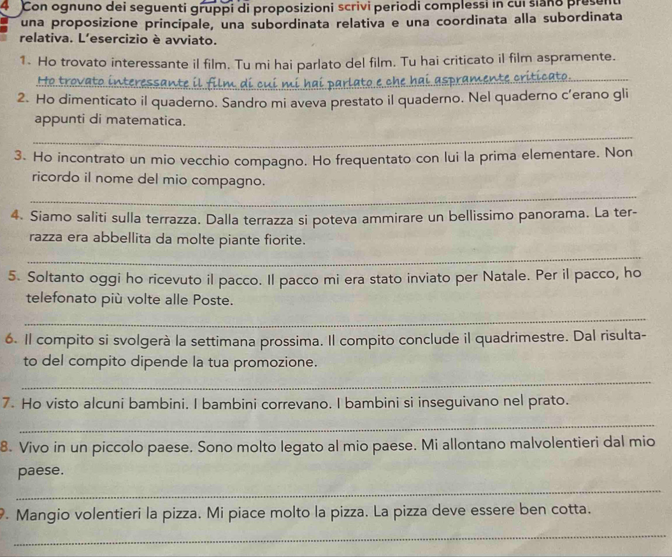 Con ognuno dei seguenti gruppi di proposizioni scrivi periodi complessi in cui siano present 
una proposizione principale, una subordinata relativa e una coordinata alla subordinata 
relativa. L'esercizio è avviato. 
1. Ho trovato interessante il film. Tu mi hai parlato del film. Tu hai criticato il film aspramente. 
Họ trovato in nteressante i di i mi h a i 
_ 
2. Ho dimenticato il quaderno. Sandro mi aveva prestato il quaderno. Nel quaderno c’erano gli 
appunti di matematica. 
_ 
3. Ho incontrato un mio vecchio compagno. Ho frequentato con lui la prima elementare. Non 
_ 
ricordo il nome del mio compagno. 
4. Siamo saliti sulla terrazza. Dalla terrazza si poteva ammirare un bellissimo panorama. La ter- 
razza era abbellita da molte piante fiorite. 
_ 
5. Soltanto oggi ho ricevuto il pacco. Il pacco mi era stato inviato per Natale. Per il pacco, ho 
telefonato più volte alle Poste. 
_ 
6. Il compito si svolgerà la settimana prossima. Il compito conclude il quadrimestre. Dal risulta- 
to del compito dipende la tua promozione. 
_ 
7. Ho visto alcuni bambini. I bambini correvano. I bambini si inseguivano nel prato. 
_ 
8. Vivo in un piccolo paese. Sono molto legato al mio paese. Mi allontano malvolentieri dal mio 
paese. 
_ 
9. Mangio volentieri la pizza. Mi piace molto la pizza. La pizza deve essere ben cotta. 
_