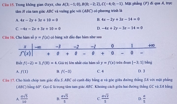 Trong không gian Oxyz, cho A(3;-1;0),B(0;-2;2),C(-4;0;-1). Mặt phẳng (P) đi qua A, trực
tâm H của tam giác ABC và vuông góc với (ABC) có phương trình là
A. 4x-2y+3z+10=0 B. 4x-2y+3z-14=0
C. -4x-2x+3z+10=0 D. -4x+2y-3z-14=0
Câu 16. Cho hàm số y=f(x) có bảng xét dấu đạo hàm như sau
Biết f(-2)=3,f(0)=4 -. Giá trị lớn nhất của hàm số y=f(x) trên đoạn [-3;1] bǎng
A. f(1) B. f(-3) C. 4 D. 3
Câu 17. Cho hình chóp tam giác đều S. ABC có cạnh đáy bằng a và góc giữa đường thẳng SA với mặt phẳng
(ABC) bằng 60° F. Gọi G là trọng tâm tam giác ABC. Khoảng cách giữa hai đường thẳng GC và SA bằng
A.  asqrt(5)/10   asqrt(5)/5   asqrt(2)/5   a/5 
B.
C.
D.