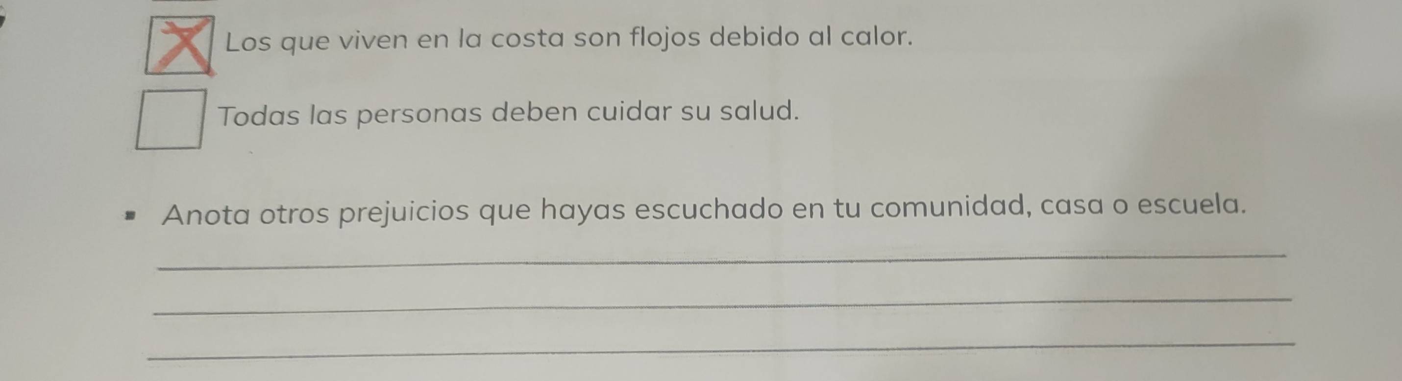 Los que viven en la costa son flojos debido al calor. 
Todas las personas deben cuidar su salud. 
Anota otros prejuicios que hayas escuchado en tu comunidad, casa o escuela. 
_ 
_ 
_