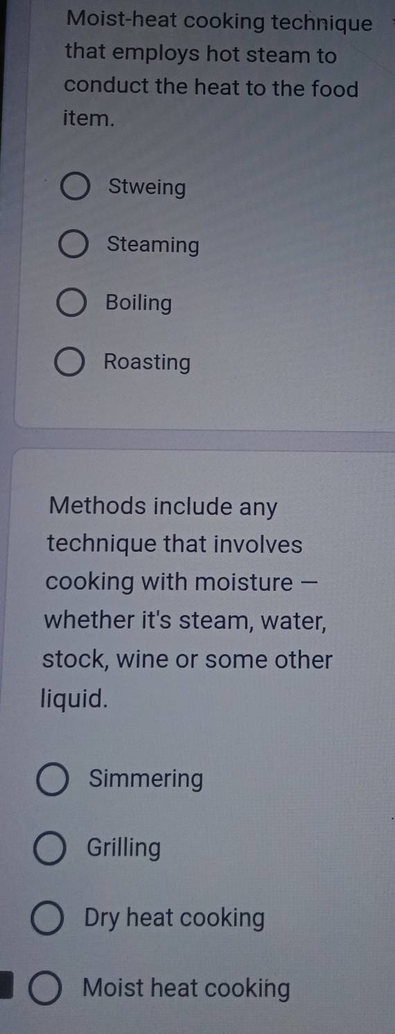 Moist-heat cooking technique
that employs hot steam to
conduct the heat to the food
item.
Stweing
Steaming
Boiling
Roasting
Methods include any
technique that involves
cooking with moisture —
whether it's steam, water,
stock, wine or some other
liquid.
Simmering
Grilling
Dry heat cooking
Moist heat cooking