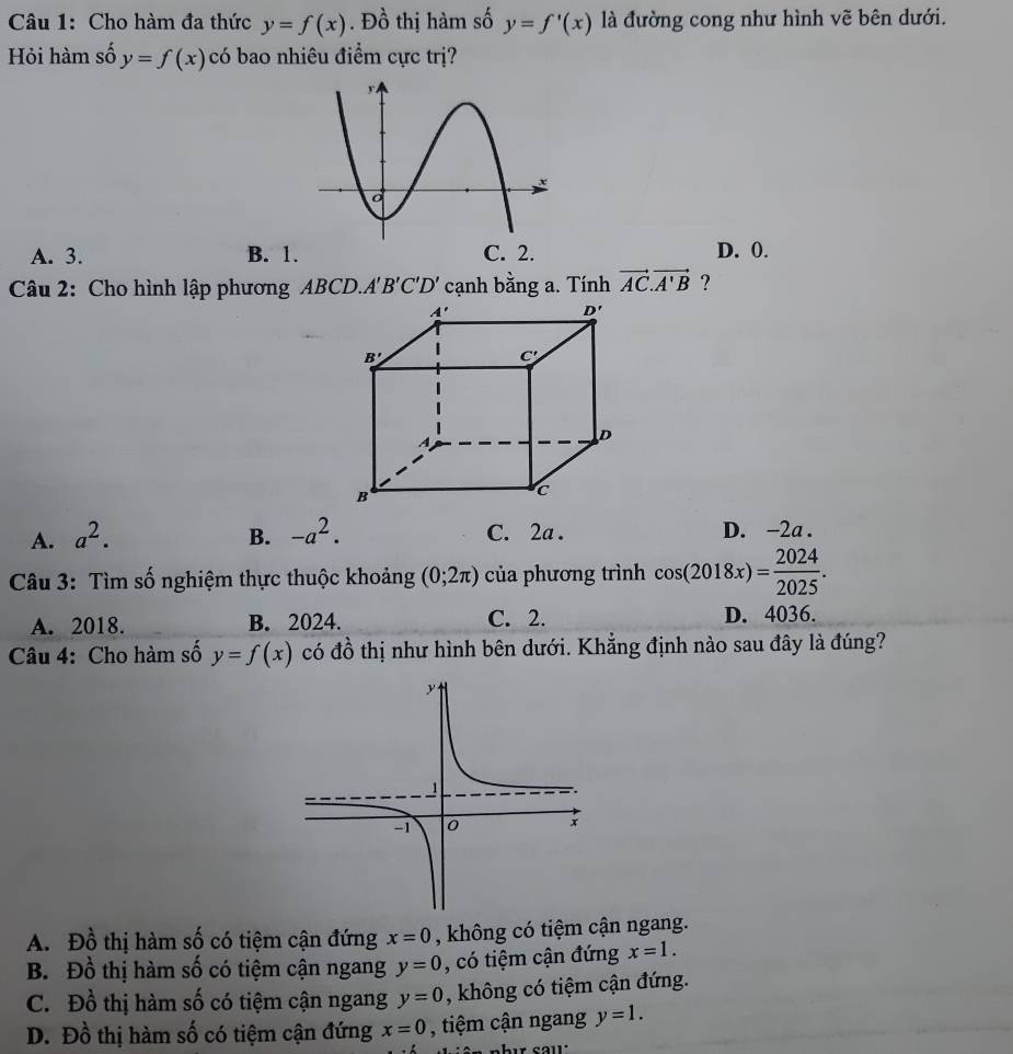 Cho hàm đa thức y=f(x). Đồ thị hàm số y=f'(x) là đường cong như hình vẽ bên dưới.
Hỏi hàm số y=f(x) có bao nhiêu điểm cực trị?
A. 3. B. 1C. 2. D. 0.
Câu 2: Cho hình lập phương ABCD.A'B'C'D' cạnh bằng a. Tính vector AC.vector A'B ?
A. a^2. B. -a^2. C. 2a . D. -2a .
Câu 3: Tìm số nghiệm thực thuộc khoảng (0;2π ) của phương trình cos (2018x)= 2024/2025 .
A. 2018. B. 2024. C. 2. D. 4036.
Câu 4: Cho hàm số y=f(x) có đồ thị như hình bên dưới. Khẳng định nào sau đây là đúng?
A. Đồ thị hàm số có tiệm cận đứng x=0 , không có tiệm cận ngang.
B. Đồ thị hàm số có tiệm cận ngang y=0 , có tiệm cận đứng x=1.
C. Đồ thị hàm số có tiệm cận ngang y=0 , không có tiệm cận đứng.
D. Đồ thị hàm số có tiệm cận đứng x=0 , tiệm cận ngang y=1.