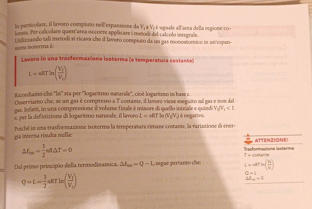 In particolare, il lavoro compiuto nell’espansione da V_i a Vê è uguale all'area della regione co- 
lorata. Per calcolare quest’area occorre applicare i metodi del calcolo integrale. 
Utilizzando tali metodi si ricava che il lavoro compiuto da un gas monoatomico in un’espan- 
sione isoterma è: 
Lavoro in una trasformazione isoterma (a temperatura costante)
L=nRTln (frac V_fV_i)
Ricordiamo che “ln” sta per “logaritmo naturale”, cioè logaritmo in base ε. 
Osserviamo che, se un gas è compresso a T costante, il lavoro viene eseguito sul gas e non dal 
gas. Infatti, in una compressione il volume finale è minore di quello iniziale e quindi V_f/V_i<1</tex> 
e, per la definizione di logaritmo naturale, il lavoro L=nRTln (V_f/V_i) è negativo. 
Poiché in una trasformazione isoterma la temperatura rimane costante, la variazione di ener- 
gia interna risulta nulla: 
ATTENZIONE!
△ E_int= 3/2 nR△ T=0 Trasformazione isoterma
T= costante 
Dal primo principio della termodinamica, △ E_int=Q-L., segue pertanto che:
L=nRTln (frac V_fV_i)
Q=L= 3/2 nRTln (frac V_fV_i)
Q=L
△ E_int=0