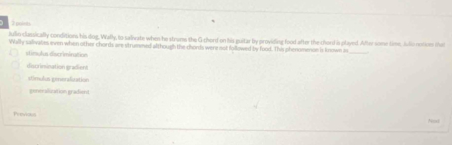 Julio classically conditions his dog, Wally, to salivate when he strums the G chord on his guitar by providing food after the chord is played. After some time, Julio notices that
Wally salivates even when other chords are strummed although the chords were not followed by food. This phenomenon is known as _.
stimulus discrimination
discrimination gradient
stimulus generalization
generalization gradient
Previous Next