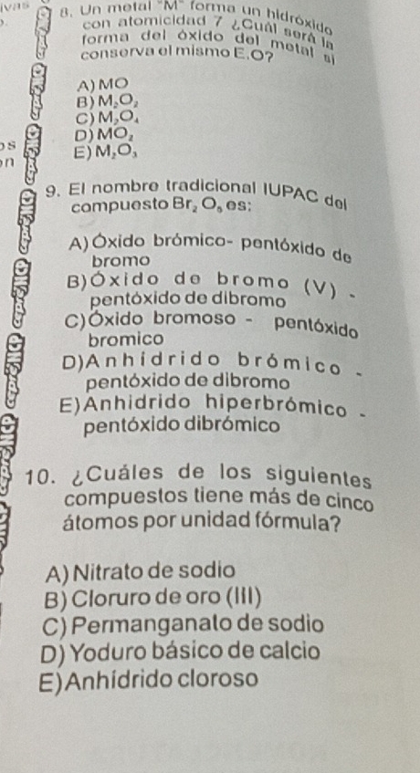 ivas 8. Un metal "M" forma un hidróxido
con atomicidad 7 ¿Cuál será la
forma del óxido del metal si
conserva el mismo E. O?
A) MO
B) M_2O_2
C) M_2O_4
D) MO_2
) S E) M_2O_3
n
9. El nombre tradicional IUPAC del
compuesto Br_2O_6 eS:
A)Óxido brómico- pentóxido de
bromo
B) O* id o de bromo (V) .
pentóxido de dibromo
C)Óóxido bromoso - pentóxido
bromico
D) A nhídrido bró mico -
pentóxido de dibromo
E)Anhidrido hiperbrómico
pentóxido dibrómico
10. ¿Cuáles de los siguientes
compuestos tiene más de cinco
átomos por unidad fórmula?
A) Nitrato de sodio
B) Cloruro de oro (III)
C) Permanganalo de sodio
D) Yoduro básico de calcio
E)Anhídrido cloroso