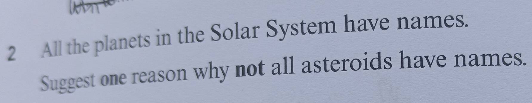 All the planets in the Solar System have names. 
Suggest one reason why not all asteroids have names.