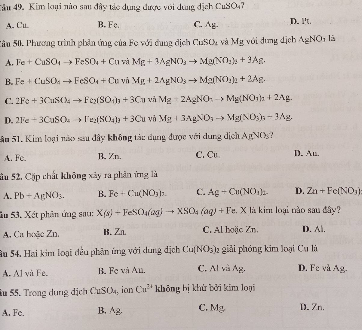 Kim loại nào sau đây tác dụng được với dung dịch CuSO4?
A. Cu. B. Fe. C. Ag. D. Pt.
Câu 50. Phương trình phản ứng của Fe với dung dịch CuSO_4 và Mg với dung dịch AgNO_3 là
A. Fe+CuSO_4to FeSO_4+Cu và Mg+3AgNO_3to Mg(NO_3)_3+3Ag.
B. Fe+CuSO_4to FeSO_4+Cu và Mg+2AgNO_3to Mg(NO_3)_2+2Ag.
C. 2Fe+3CuSO_4to Fe_2(SO_4)_3+3Cu và Mg+2AgNO_3to Mg(NO_3)_2+2Ag.
D. 2Fe+3CuSO_4to Fe_2(SO_4)_3+3Cu và Mg+3AgNO_3to Mg(NO_3)_3+3Ag.
âu 51. Kim loại nào sau đây không tác dụng được với dung dịch AgNO_3 ?
A. Fe. B. Zn. C. Cu. D. Au.
âu 52. Cặp chất không xảy ra phản ứng là
A. Pb+AgNO_3. B. Fe+Cu(NO_3)_2. C. Ag+Cu(NO_3)_2. D. Zn+Fe(NO_3)
âu 53. Xét phản ứng sau: X(s)+FeSO_4(aq)to XSO_4(aq)+Fe 1. X là kim loại nào sau đây?
A. Ca hoặc Zn. B. Zn.
C. Al hoặc Zn. D. Al.
ầu 54. Hai kim loại đều phản ứng với dung dịch Cu(NO_3)_2 2 giải phóng kim loại Cu là
A. Al và Fe. B. Fe và Au.
C. Al và Ag. D. Fe và Ag.
âu 55. Trong dung dịch CuSO_4 , ion Cu^(2+) không bị khử bởi kim loại
A. Fe. B. Ag.
C. Mg. D. Zn.