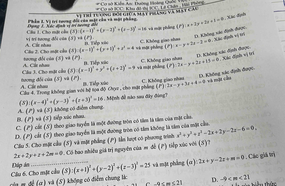 Cơ sở Kiến An: Đường Hoàng Quốc Vện
*Cơ sở ICC: Khu đô thị ICC, Lê Chân , Hải Phòng.
Vị trí tượng đỏi giữa mặt phẳng và mặt câu
Phần I. Vị trí tương đối của mặt cầu và mặt phẳng.
Câu 1. Cho mặt cầu (S):(x-1)^2+(y-2)^2+(z-3)^2=16 và mặt phẳng (P):x+2y+2z+1=0. Xác định
Dạng 1. Xác định vị trí tương đối
vị trí tương đối của (S) và (P).
D. Không xác định được.
A. Cắt nhau B. Tiếp xúc C. Không giao nhau
Câầu 2. Cho mặt cầu (S) : (x-1)^2+(y+1)^2+z^2=4 và mặt phẳng (P) : x-y+2z-2=0. Xác định vị trí
D. Không xác định được.
tương đối của (S) và (P).
A. Cắt nhau B. Tiếp xúc C. Không giao nhau
Câu 3. Cho mặt cầu (S):(x-1)^2+y^2+(z+2)^2=9 và mặt phẳng (P) : 2x-y+2z+15=0. Xác định vị trí
D. Không xác định được.
tương đối của (S) và (P).
A. Cắt nhau B. Tiếp xúc C. Không giao nhau
Câu 4. Trong không gian với hệ tọa độ Oxyz , cho mặt phẳng (P): 2x-y+3z+4=0 và mặt cầu
A. (P) và (S) không có điểm chung. (S):(x-4)^2+(y-3)^2+(z+3)^2=16.  Mệnh đề nào sau đây đúng?
B. (P) và (S) tiếp xúc nhau.
C. (P) cắt (S) theo giao tuyến là một đường tròn có tâm là tâm của mặt cầu.
D. (P) cắt (S) theo giao tuyến là một đường tròn có tâm không là tâm của mặt cầu.
Câu 5. Cho mặt cầu (S) và mặt phẳng (P) lần lượt có phương trình x^2+y^2+z^2-2x+2y-2z-6=0,
2x+2y+z+2m=0. Có bao nhiêu giá trị nguyên của m đề (P) tiếp xúc với (S)?
Câu 6. Cho mặt cầu (S):(x+1)^2+(y-2)^2+(z-3)^2=25 và mặt phẳng (α): 2x+y-2z+m=0. Các giá trị
Đáp án
Của m đề (α) và (S) không có điểm chung là:
C -9≤ m≤ 21 D. -9
via biểu thức