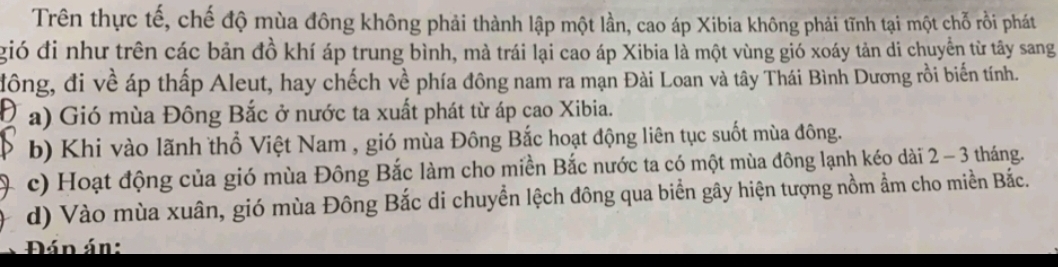 Trên thực tế, chế độ mùa đông không phải thành lập một lần, cao áp Xibia không phải tĩnh tại một chỗ rồi phát
gió đi như trên các bản đồ khí áp trung bình, mà trái lại cao áp Xibia là một vùng gió xoáy tản di chuyển từ tây sang
đông, đi về áp thấp Aleut, hay chếch về phía đông nam ra mạn Đài Loan và tây Thái Bình Dương rồi biến tính.
a) Gió mùa Đông Bắc ở nước ta xuất phát từ áp cao Xibia.
b) Khi vào lãnh thổ Việt Nam , gió mùa Đông Bắc hoạt động liên tục suốt mùa đông.
c) Hoạt động của gió mùa Đông Bắc làm cho miền Bắc nước ta có một mùa đông lạnh kéo dài 2 - 3 tháng.
d) Vào mùa xuân, gió mùa Đông Bắc di chuyền lệch đông qua biển gây hiện tượng nồm ẩm cho miền Bắc.
Đán án: