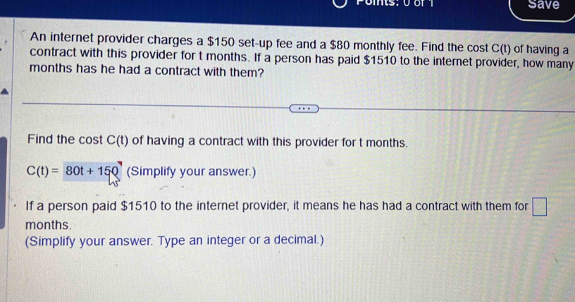 save 
An internet provider charges a $150 set-up fee and a $80 monthly fee. Find the cost C(t) of having a 
contract with this provider for t months. If a person has paid $1510 to the internet provider, how many
months has he had a contract with them? 
Find the cost C(t) of having a contract with this provider for t months.
C(t)=80t+150 (Simplify your answer.) 
If a person paid $1510 to the internet provider, it means he has had a contract with them for □
months. 
(Simplify your answer. Type an integer or a decimal.)