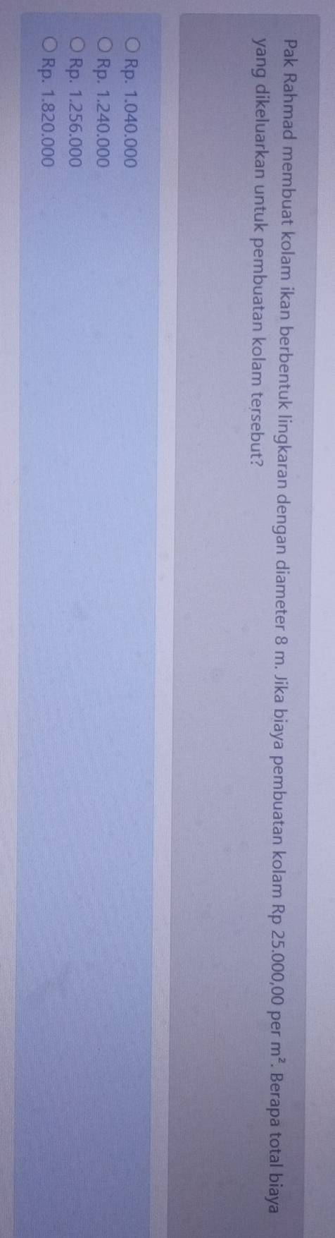 Pak Rahmad membuat kolam ikan berbentuk lingkaran dengan diameter 8 m. Jika biaya pembuatan kolam Rp 25.000,00 per m^2 Berapa total biaya
yang dikeluarkan untuk pembuatan kolam tersebut?
Rp. 1.040.000
Rp. 1.240.000
Rp. 1.256.000
Rp. 1.820.000