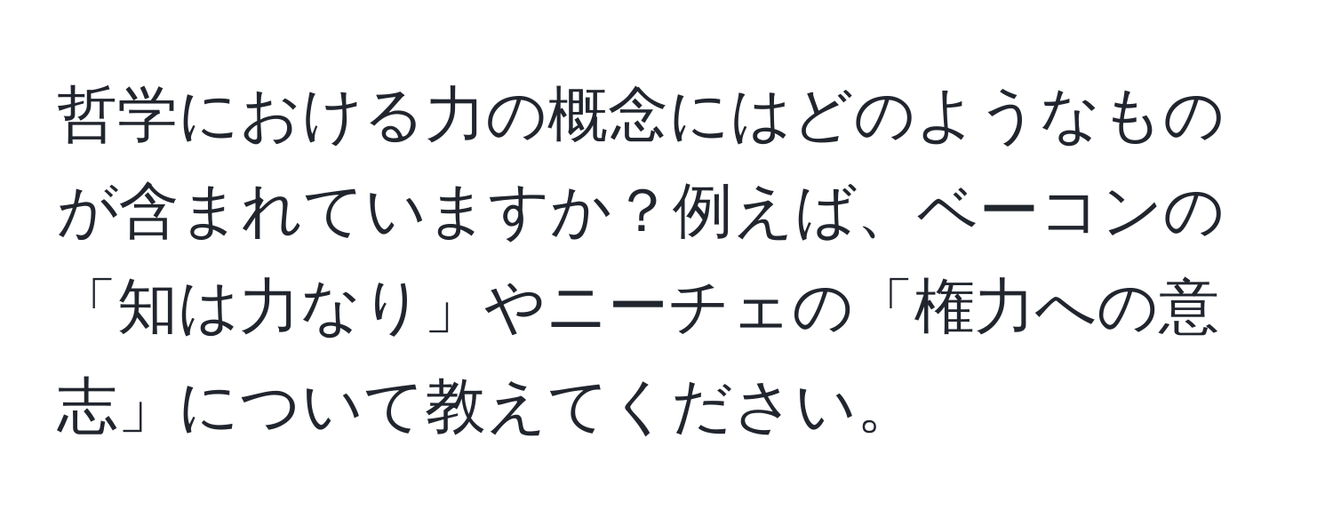 哲学における力の概念にはどのようなものが含まれていますか？例えば、ベーコンの「知は力なり」やニーチェの「権力への意志」について教えてください。