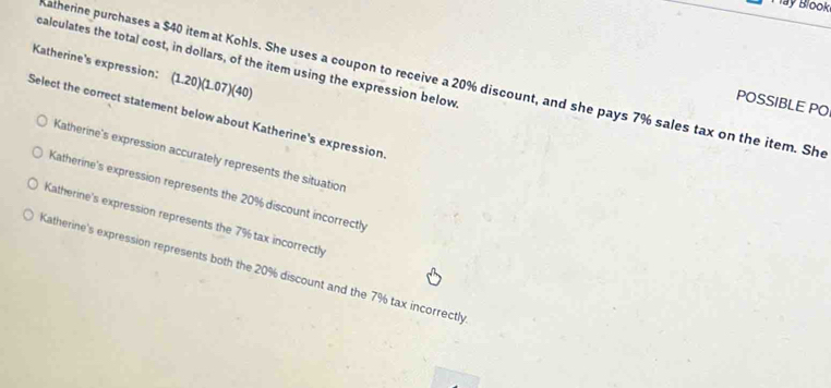 Tay Blook
calculates the total cost, in dollars, of the item using the expression below
Katherine's expression: (1.20)(1.07)(40)
Katherine purchases a $40 item at Kohls. She uses a coupon to receive a 20% discount, and she pays 7% sales tax on the item. She
POSSIBLE PO
Select the correct statement below about Katherine's expression
Katherine's expression accurately represents the situation
Katherine's expression represents the 20% discount incorrectly
Katherine's expression represents the 7% tax incorrectly
Katherine's expression represents both the 20% discount and the 7% tax incorrectly