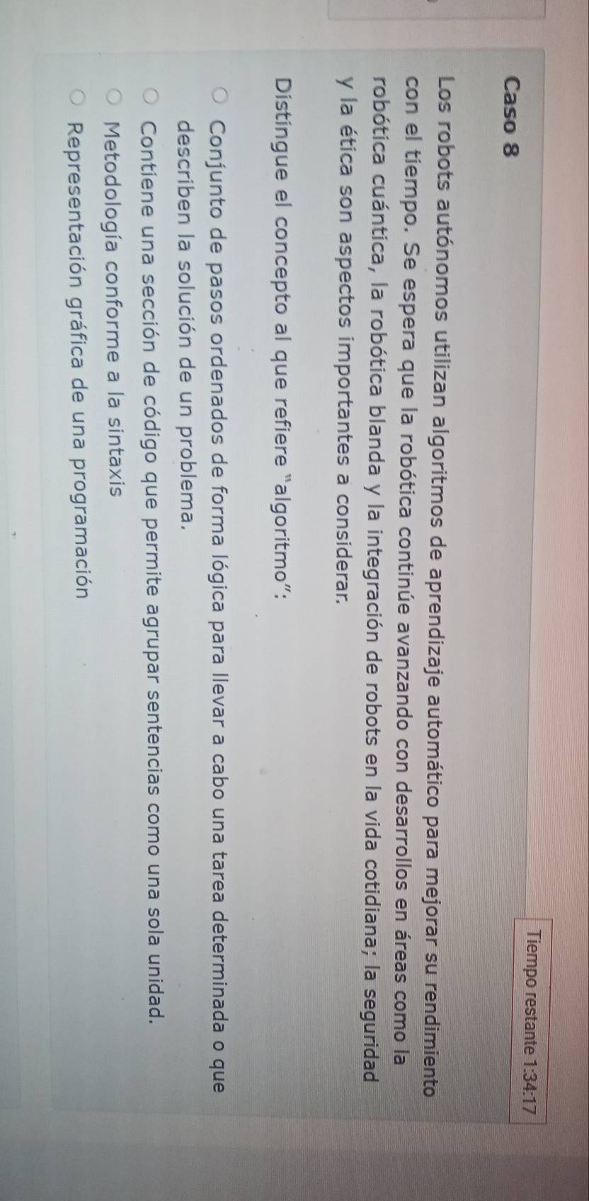 Tiempo restante 1:34:17
Caso 8
Los robots autónomos utilizan algoritmos de aprendizaje automático para mejorar su rendimiento
con el tiempo. Se espera que la robótica continúe avanzando con desarrollos en áreas como la
robótica cuántica, la robótica blanda y la integración de robots en la vida cotidiana; la seguridad
y la ética son aspectos importantes a considerar.
Distingue el concepto al que refiere “algoritmo”:
Conjunto de pasos ordenados de forma lógica para llevar a cabo una tarea determinada o que
describen la solución de un problema.
Contiene una sección de código que permite agrupar sentencias como una sola unidad.
Metodología conforme a la sintaxis
Representación gráfica de una programación