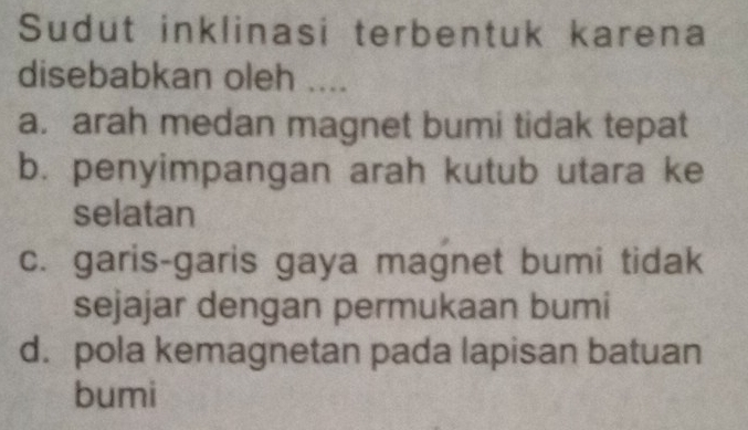 Sudut inklinasi terbentuk karena
disebabkan oleh ....
a. arah medan magnet bumi tidak tepat
b. penyimpangan arah kutub utara ke
selatan
c. garis-garis gaya magnet bumi tidak
sejajar dengan permukaan bumi
d. pola kemagnetan pada lapisan batuan
bumi