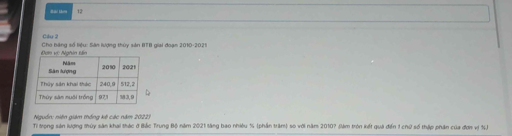 Bài làm 12 
Câu 2 
Cho bảng số liệu: Sản lượng thủy sản BTB giai đoạn 2010-2021 
Đơn vị: Nghin tấn 
Nguồn: niên giám thống kê các năm 2022) 
Tỉ trọng sản lượng thủy sản khai thác ở Bắc Trung Bộ năm 2021 tăng bao nhiêu % (phần trăm) so với năm 2010? (làm tròn kết quả đến 1 chữ số thập phân của đơn vị %)