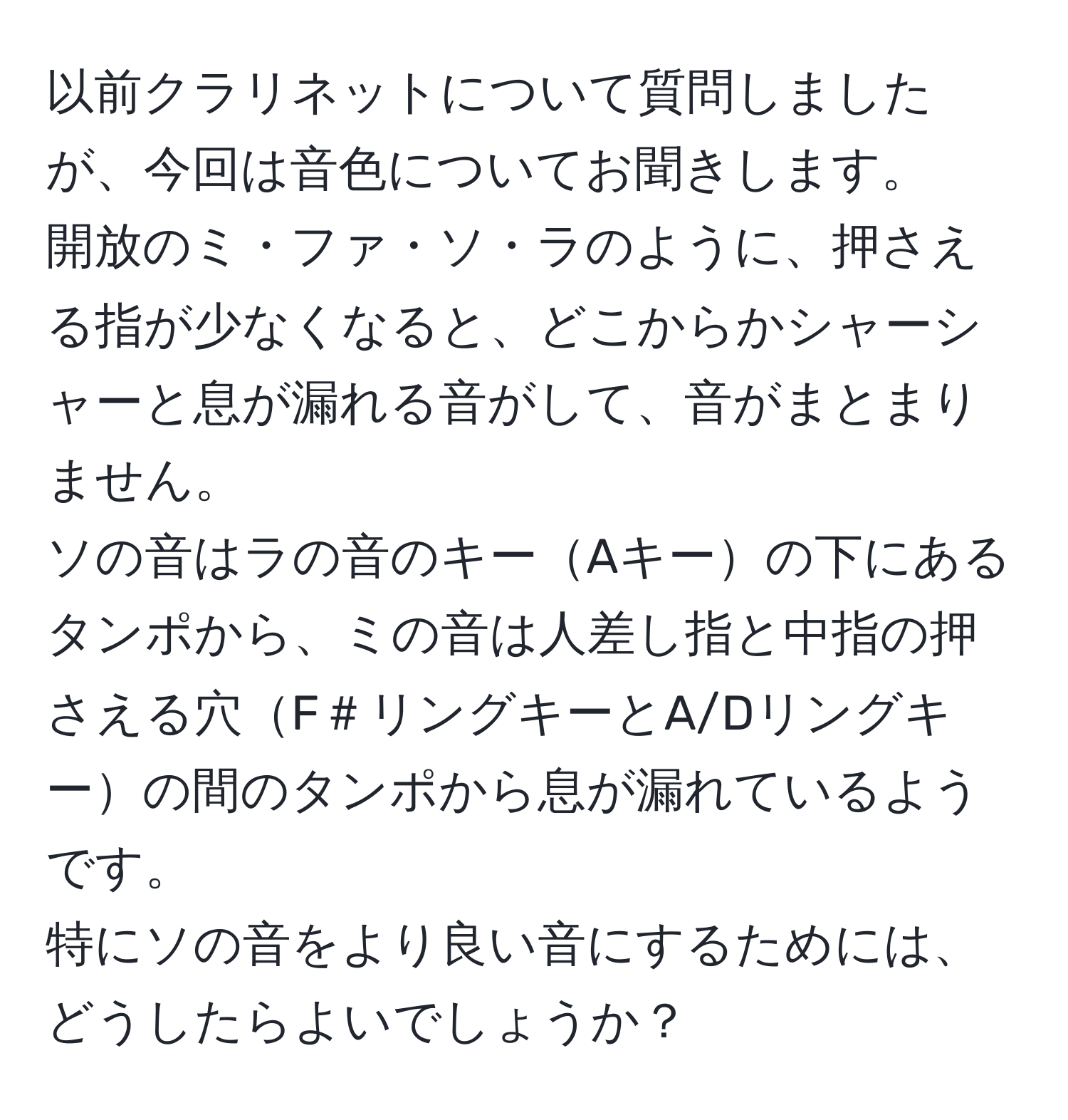 以前クラリネットについて質問しましたが、今回は音色についてお聞きします。  
開放のミ・ファ・ソ・ラのように、押さえる指が少なくなると、どこからかシャーシャーと息が漏れる音がして、音がまとまりません。  
ソの音はラの音のキーAキーの下にあるタンポから、ミの音は人差し指と中指の押さえる穴F＃リングキーとA/Dリングキーの間のタンポから息が漏れているようです。  
特にソの音をより良い音にするためには、どうしたらよいでしょうか？