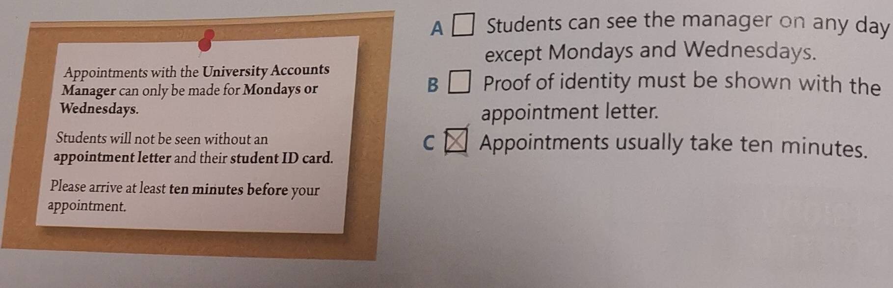 A □ Students can see the manager on any day
except Mondays and Wednesdays. 
Appointments with the University Accounts 
Manager can only be made for Mondays or 
B □ Proof of identity must be shown with the 
Wednesdays. appointment letter. 
C 
Students will not be seen without an Appointments usually take ten minutes. 
appointment letter and their student ID card. 
Please arrive at least ten minutes before your 
appointment.