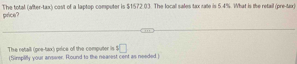 The total (after-tax) cost of a laptop computer is $1572.03. The local sales tax rate is 5.4%. What is the retail (pre-tax) 
price? 
The retail (pre-tax) price of the computer is $□. 
(Simplify your answer. Round to the nearest cent as needed.)