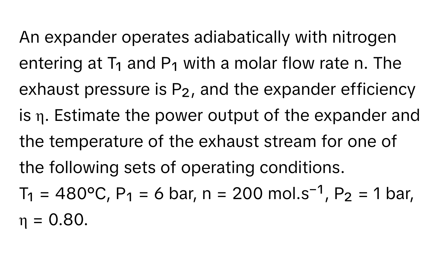 An expander operates adiabatically with nitrogen entering at T₁ and P₁ with a molar flow rate n. The exhaust pressure is P₂, and the expander efficiency is η. Estimate the power output of the expander and the temperature of the exhaust stream for one of the following sets of operating conditions. 
T₁ = 480°C, P₁ = 6 bar, n = 200 mol.s⁻¹, P₂ = 1 bar, η = 0.80.