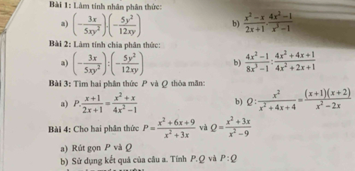 Làm tính nhân phân thức: 
a) (- 3x/5xy^2 )· (- 5y^2/12xy )  (x^2-x)/2x+1 ·  (4x^2-1)/x^3-1 
b) 
Bài 2: Làm tính chia phân thức: 
a) (- 3x/5xy^2 ):(- 5y^2/12xy )  (4x^2-1)/8x^3-1 : (4x^2+4x+1)/4x^2+2x+1 
b) 
Bài 3: Tìm hai phân thức P và Q thỏa mãn: 
a) P. (x+1)/2x+1 = (x^2+x)/4x^2-1  Q: x^2/x^2+4x+4 = ((x+1)(x+2))/x^2-2x 
b) 
Bài 4: Cho hai phân thức P= (x^2+6x+9)/x^2+3x  và Q= (x^2+3x)/x^2-9 
a) Rút gọn P và Q
b) Sử dụng kết quả của câu a. Tính P. Q và P:Q