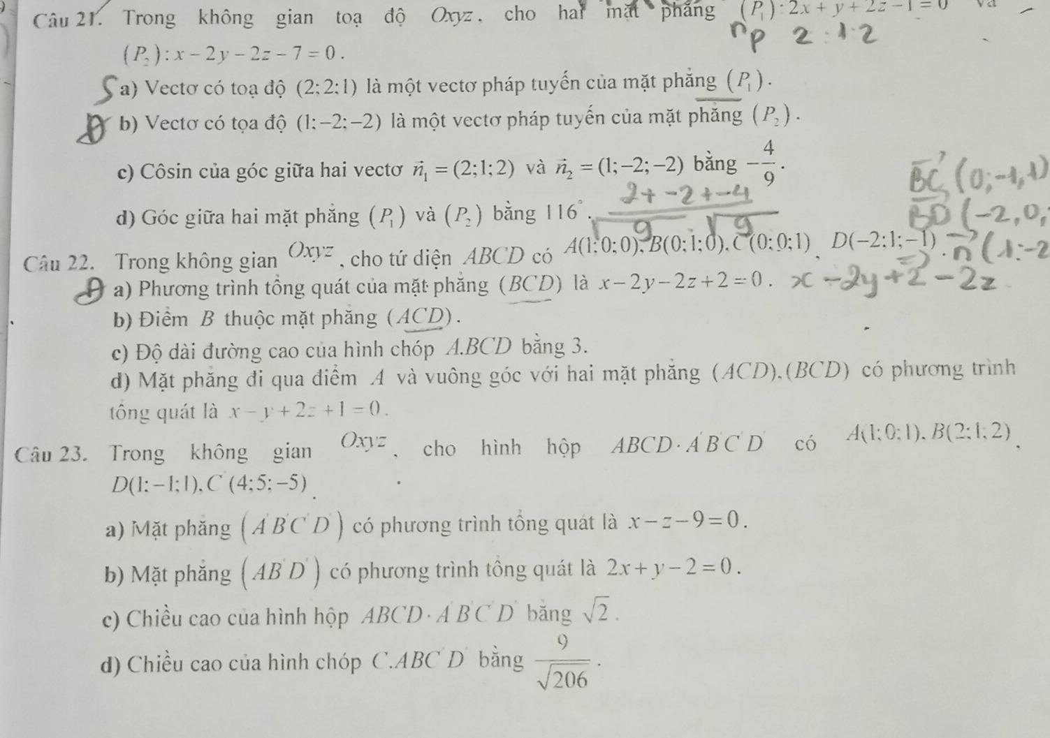 Trong không gian toạ độ Oxyz , cho hai mặt phẳng (P_1):2x+y+2z-1=0
(P_2):x-2y-2z-7=0.
a) Vectơ có toạ độ (2;2:1) là một vectơ pháp tuyến của mặt phăng (P_1).
X b) Vectơ có tọa độ (1:-2;-2) là một vectơ pháp tuyến của mặt phăng (P_2).
c) Côsin của góc giữa hai vectơ vector n_1=(2;1;2) và vector n_2=(1;-2;-2) bằng - 4/9 .
d) Góc giữa hai mặt phắng (P_1) và (P_2) bằng 116°
Câu 22. Trong không gian Oxyz , cho tứ diện ABCD có A(1:0:0),B(0:1:0).C(0:0:1)D(-2:1;-1)
a) Phương trình tồng quát của mặt phăng (BC) D) là x-2y-2z+2=0.
b) Điểm B thuộc mặt phăng (ACD).
c) Độ dài đường cao của hình chóp A.BCD bằng 3.
d) Mặt phăng đi qua điểm A và vuông góc với hai mặt phăng (ACD).(BCD) có phương trình
tông quát là x-y+2z+1=0.
Câu 23. Trong không gian Oxyz cho hình hộp ABCD· A'B'C'D' có A(1;0;1),B(2;1;2)
D(1:-1;1),C(4;5;-5)
a) Mặt phăng (A'B'C'D') có phương trình tổng quát là x-z-9=0.
b) Mặt phắng (AB'D') có phương trình tông quát là 2x+y-2=0.
c) Chiều cao của hình hộp ABCD· ABCD bǎng sqrt(2).
d) Chiều cao của hình chóp C.ABC D bằng  9/sqrt(206) ·