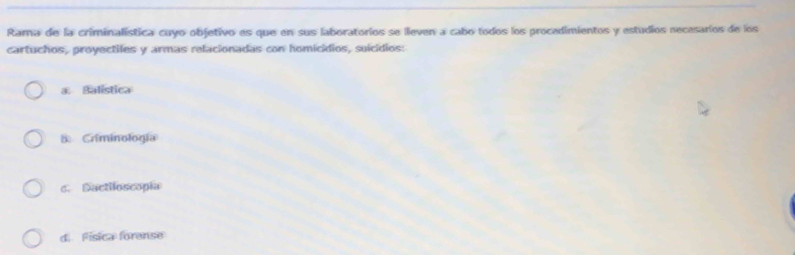 Rama de la criminalística cuyo objetivo es que en sus laboratorios se lleven a cabo todos los procedimientos y estudios necasarios de los
cartuchos, proyectiles y armas relacionadas con homicídios, suícídios:
a. Balística
B Criminología
c. Dactiloscopía
d Física forense